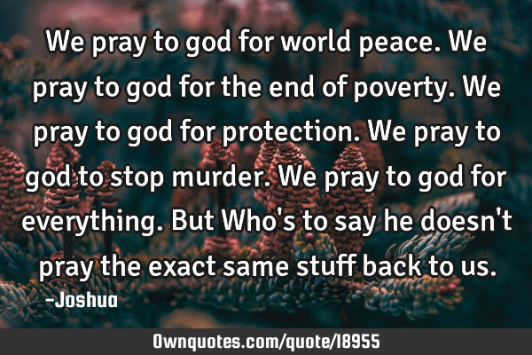 We pray to god for world peace. We pray to god for the end of poverty. We pray to god for