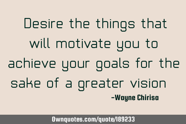 “Desire the things that will motivate you to achieve your goals for the sake of a greater vision.
