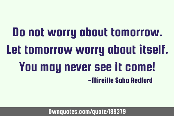 Do not worry about tomorrow. Let tomorrow worry about itself. You may never see it come!