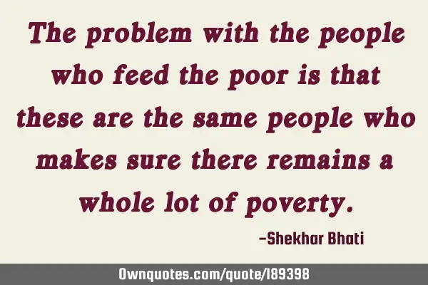 The problem with the people who feed the poor is that these are the same people who makes sure