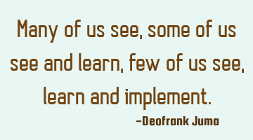 Many of us see, some of us see and learn, few of us see,learn and implement.