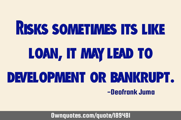 Risks sometimes its like loan, it may lead to development or
