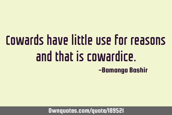 Cowards have little use for reasons and that is