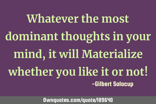 Whatever the most dominant thoughts in your mind, it will Materialize whether you like it or not!