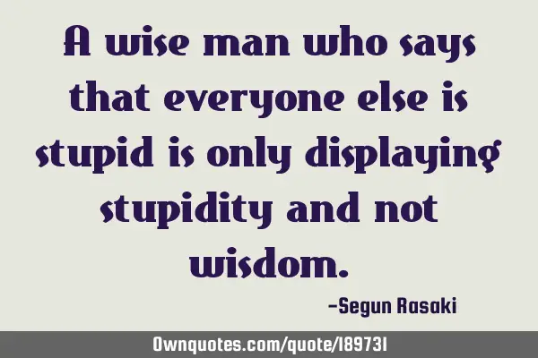 A wise man who says that everyone else is stupid is only displaying stupidity and not