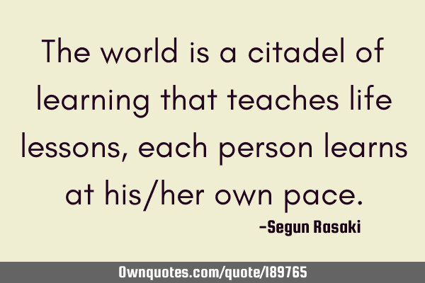 The world is a citadel of learning that teaches life lessons, each person learns at his/her own