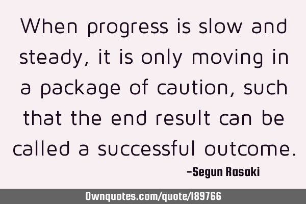 When progress is slow and steady,it is only moving in a package of caution, such that the end