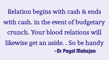 Relation begins with cash & ends with cash. in the event of budgetary crunch. Your blood relations