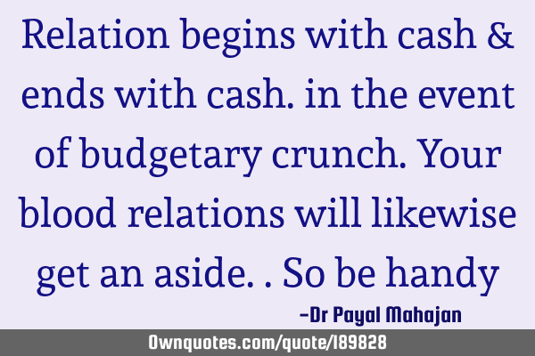 Relation begins with cash & ends with cash. in the event of budgetary crunch. Your blood relations