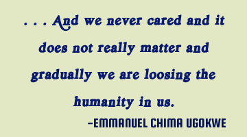 ...And we never cared and it does not really matter and gradually we are loosing the 
humanity in