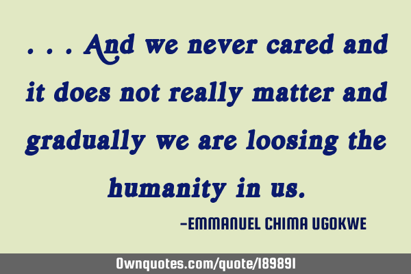 ...And we never cared and it does not really matter and gradually we are loosing the 
humanity in