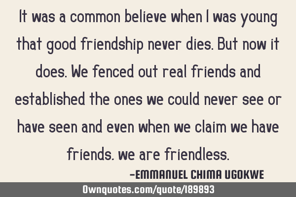 It was a common believe when I was young that good friendship never dies. But now it does. We