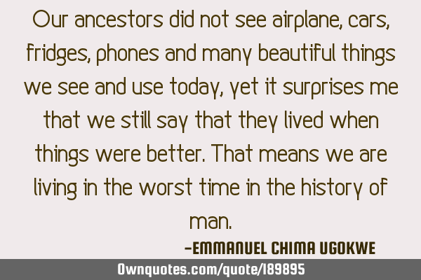 Our ancestors did not see airplane, cars, fridges, phones and many beautiful things we see and use