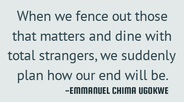 When we fence out those that matters and dine with total strangers, we suddenly plan how our end