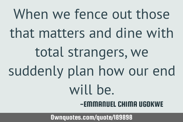 When we fence out those that matters and dine with total strangers, we suddenly plan how our end