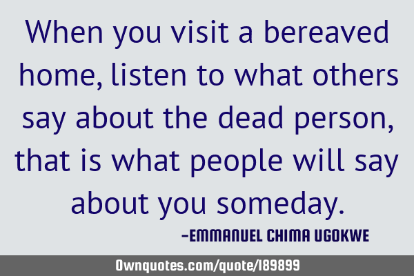 When you visit a bereaved home, listen to what others say about the dead person, that is what