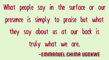 What people say in the surface or our presence is simply to praise but what they say about us at