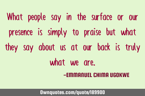 What people say in the surface or our presence is simply to praise but what they say about us at