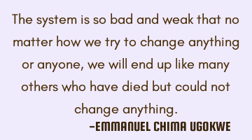 The system is so bad and weak that no matter how we try to change anything or anyone, we will end