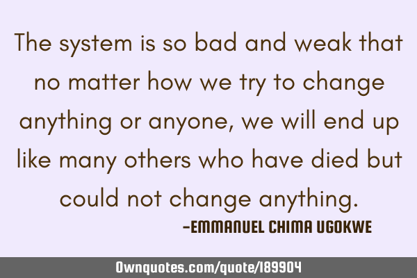 The system is so bad and weak that no matter how we try to change anything or anyone, we will end