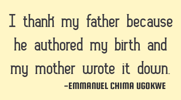 I thank my father because he authored my birth and my mother wrote it down.
