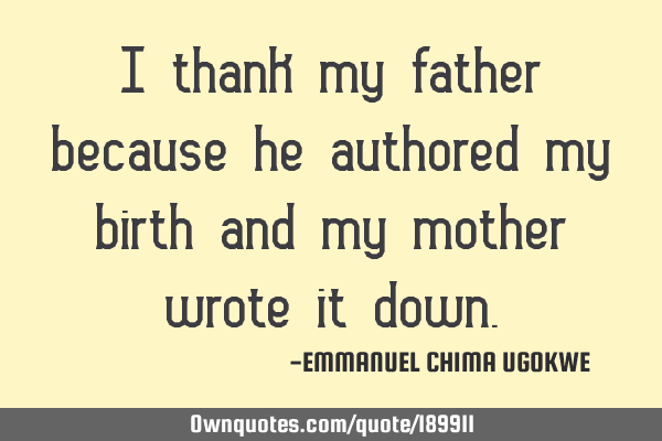 I thank my father because he authored my birth and my mother wrote it