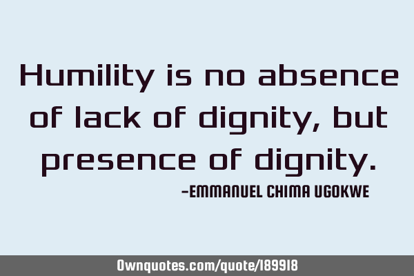 Humility is no absence of lack of dignity, but presence of