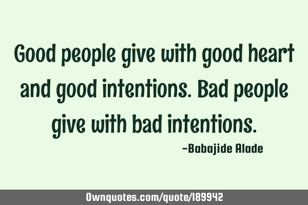 Good people give with good heart and good intentions. Bad people give with bad
