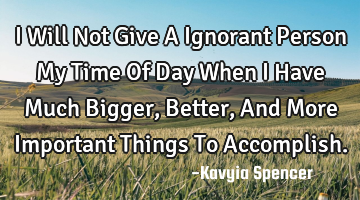 I Will Not Give A Ignorant Person My Time Of Day When I Have Much Bigger, Better, And More I