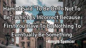 Hamlet Said "To Be Or To Not To Be", Which Is Incorrect Because First You Have To Be Nothing To E