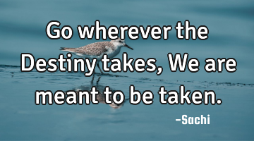 Go wherever the Destiny takes, We are meant to be taken.