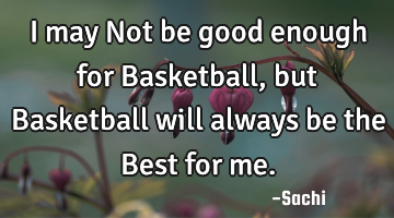 I may Not be good enough for Basketball, but Basketball will always be the Best for me.