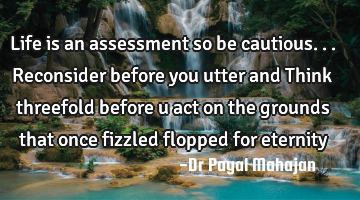 Life is an assessment so be cautious... Reconsider before you utter and Think threefold before u