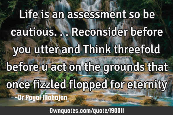 Life is an assessment so be cautious... Reconsider before you utter and Think threefold before u