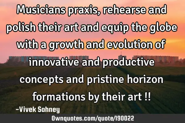 Musicians praxis, rehearse and polish their art and  equip the globe with a growth and evolution of