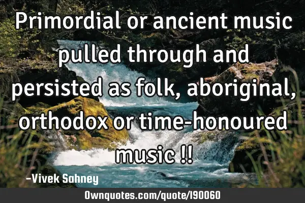 Primordial or ancient
music pulled through 
and persisted as folk, 
aboriginal, orthodox or 

