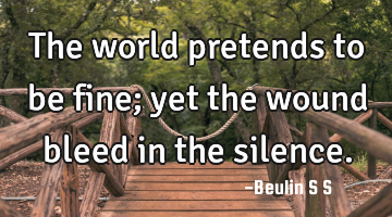 The world pretends to be fine; yet the wound bleed in the silence.