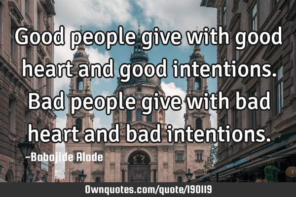 Good people give with good heart and good intentions. Bad people give with bad heart and bad