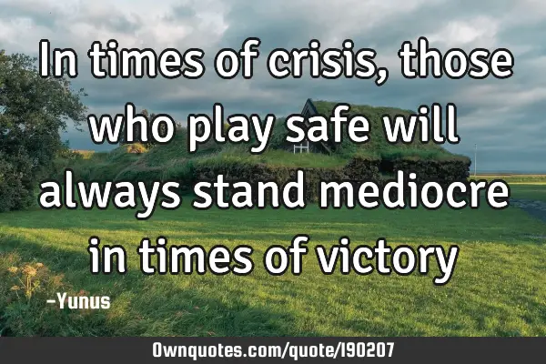 In times of crisis, those who play safe will always stand mediocre in times of