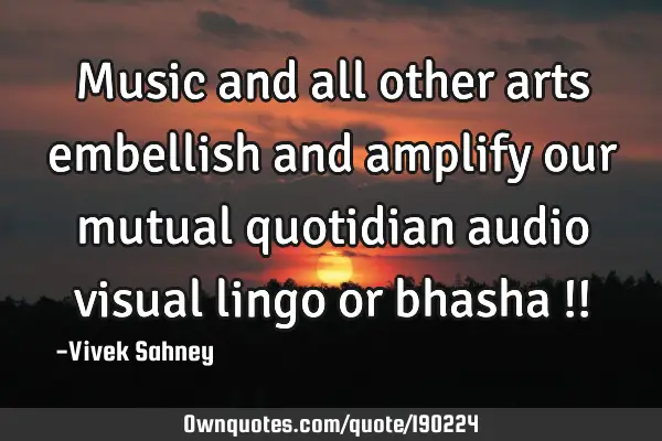 Music and all other arts embellish and amplify our mutual quotidian audio visual lingo or bhasha !!