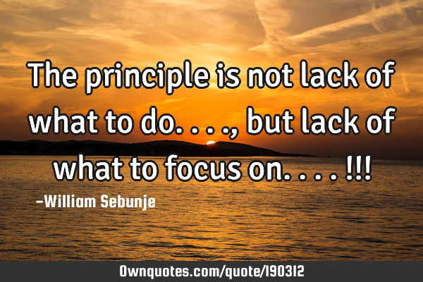 The principle is not lack of what to do...., but lack of what to focus on....!!!