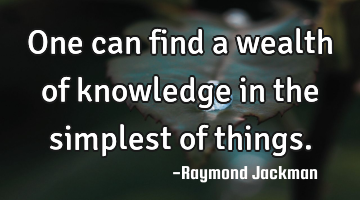 One can find a wealth of knowledge in the simplest of things.