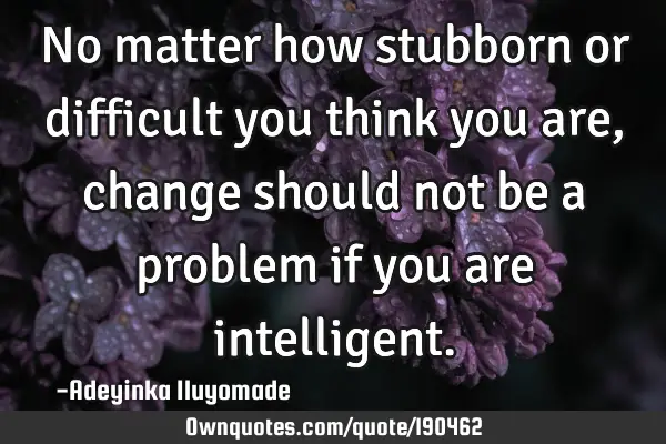 No matter how stubborn or difficult you think you are, change should not be a problem if you are