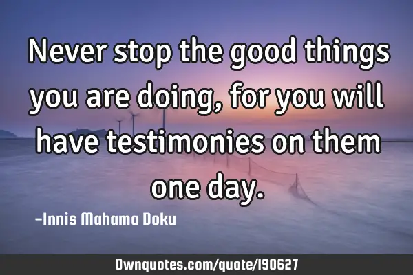 Never stop the good things you are doing, for you will have testimonies on them one
