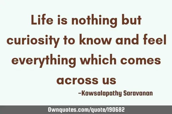 Life is nothing but curiosity to know and feel everything which comes across
