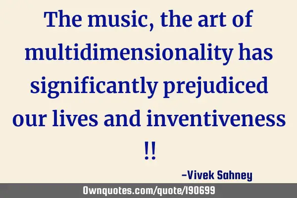 The music, the art of multidimensionality has significantly prejudiced 
 our lives and