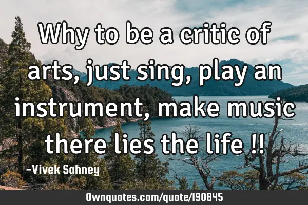 Why to be a critic of arts, just sing, play an instrument, make music there lies the life !!