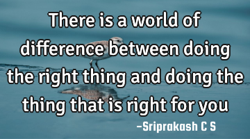 There is a world of difference between doing the right thing and doing the thing that is right for