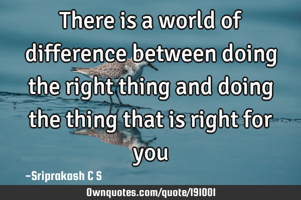 There is a world of difference between doing the right thing and doing the thing that is right for