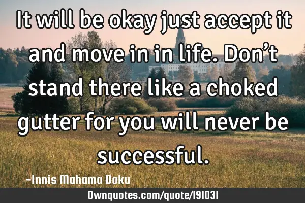 It will be okay just accept it and move in in life. Don’t stand there like a choked gutter for